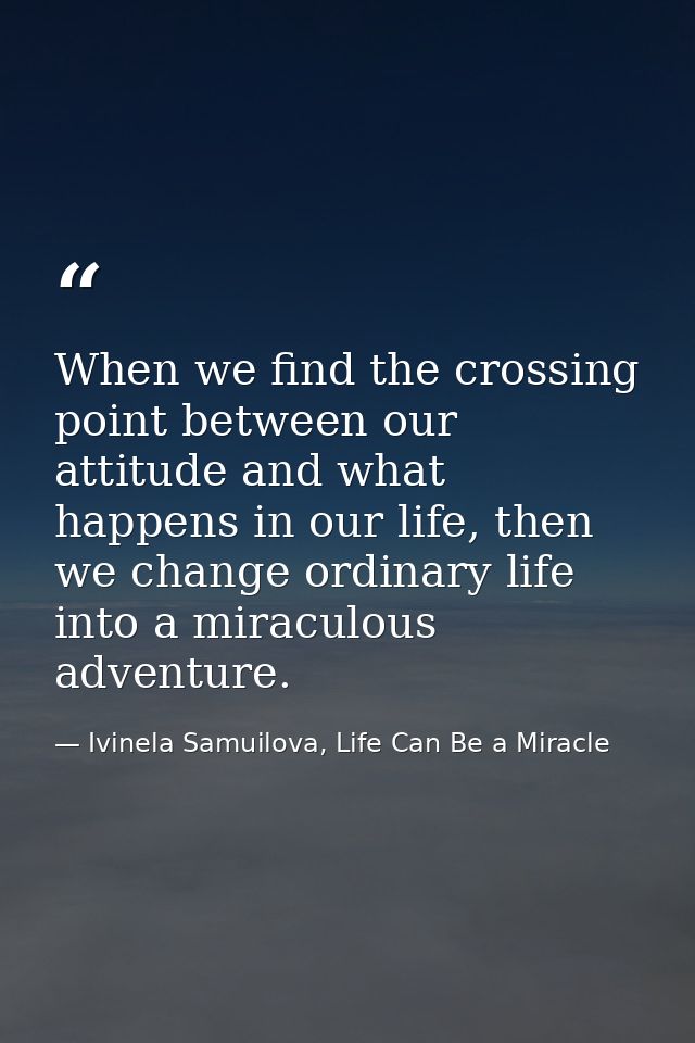 When we find the crossing point between our attitude and what happens in our life, then we change ordinary life into a m — Ivinela Samuilova, Life Can Be a Miracle