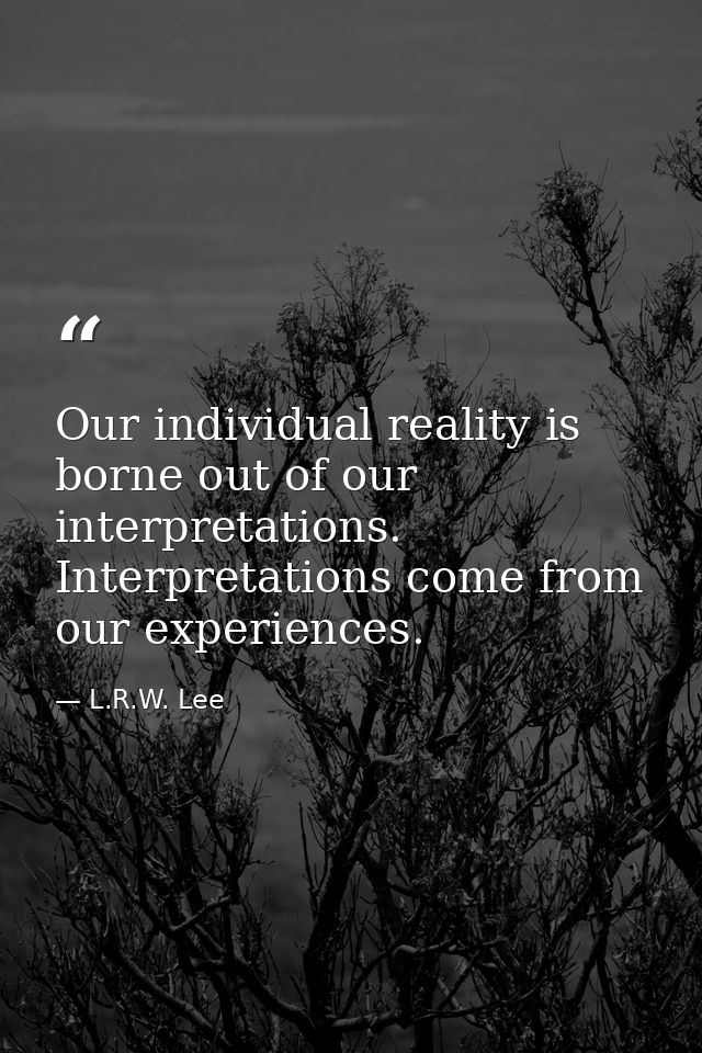 Our individual reality is borne out of our interpretations. Interpretations come from our experiences. — L.R.W. Lee