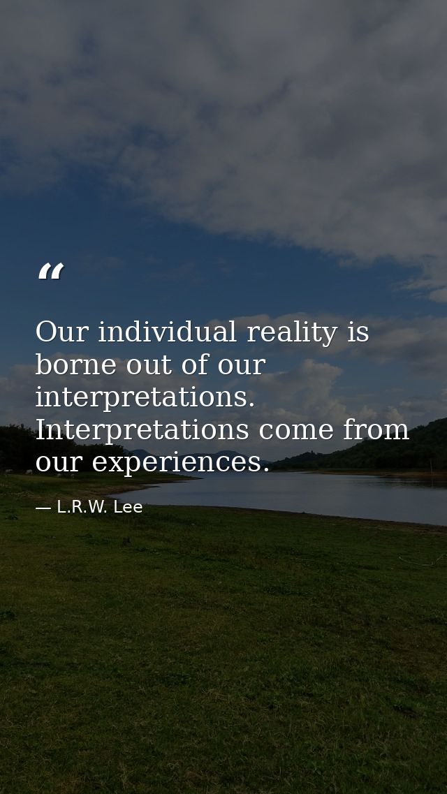 Our individual reality is borne out of our interpretations. Interpretations come from our experiences. — L.R.W. Lee
