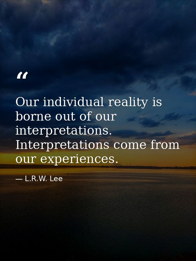 Our individual reality is borne out of our interpretations. Interpretations come from our experiences. — L.R.W. Lee