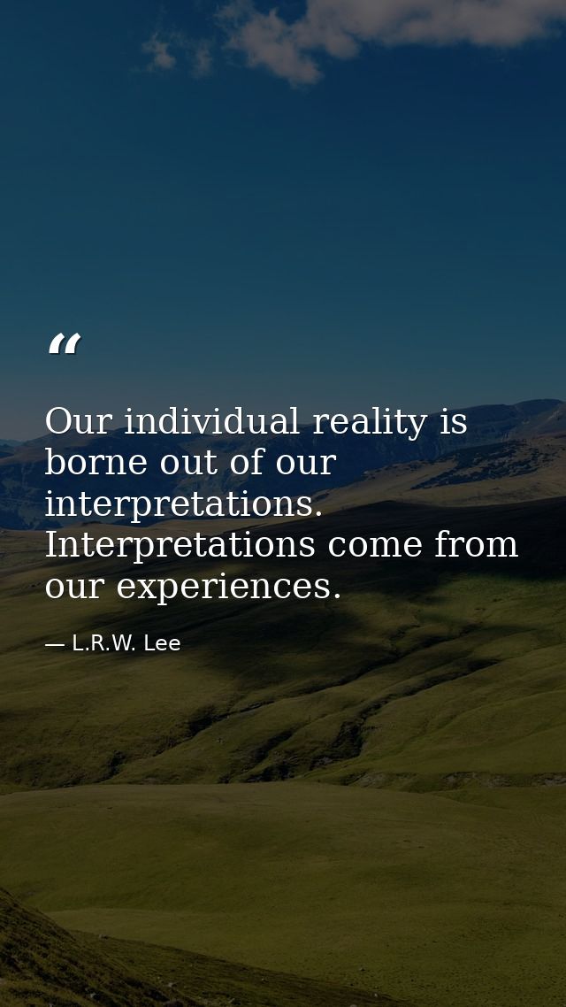 Our individual reality is borne out of our interpretations. Interpretations come from our experiences. — L.R.W. Lee