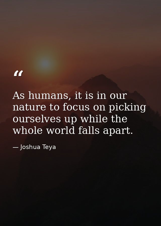 As humans, it is in our nature to focus on picking ourselves up while the whole world falls apart. — Joshua Teya
