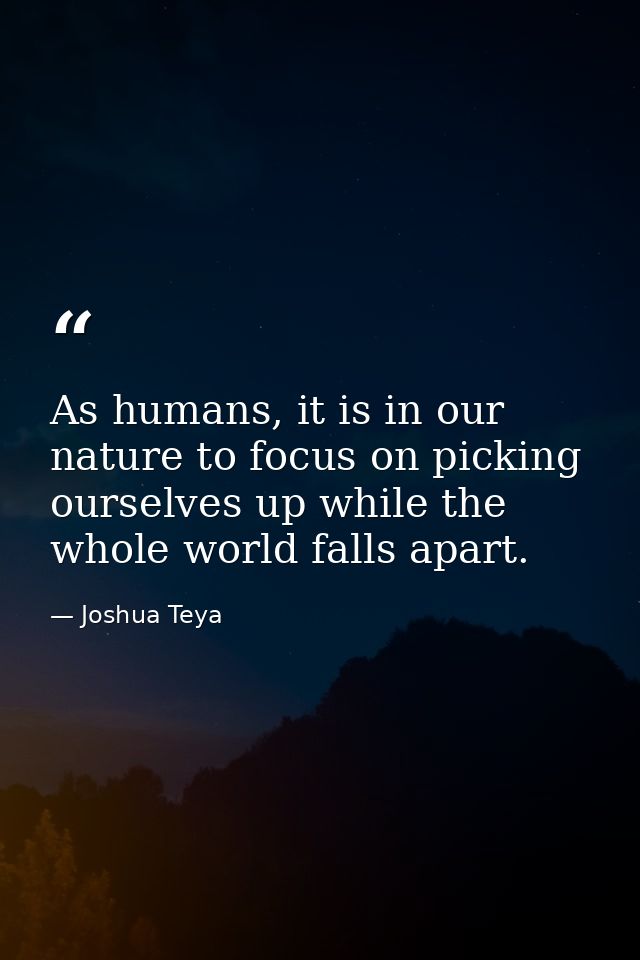As humans, it is in our nature to focus on picking ourselves up while the whole world falls apart. — Joshua Teya