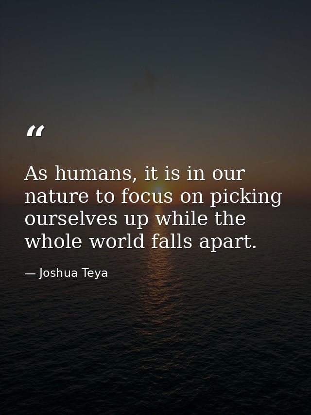As humans, it is in our nature to focus on picking ourselves up while the whole world falls apart. — Joshua Teya