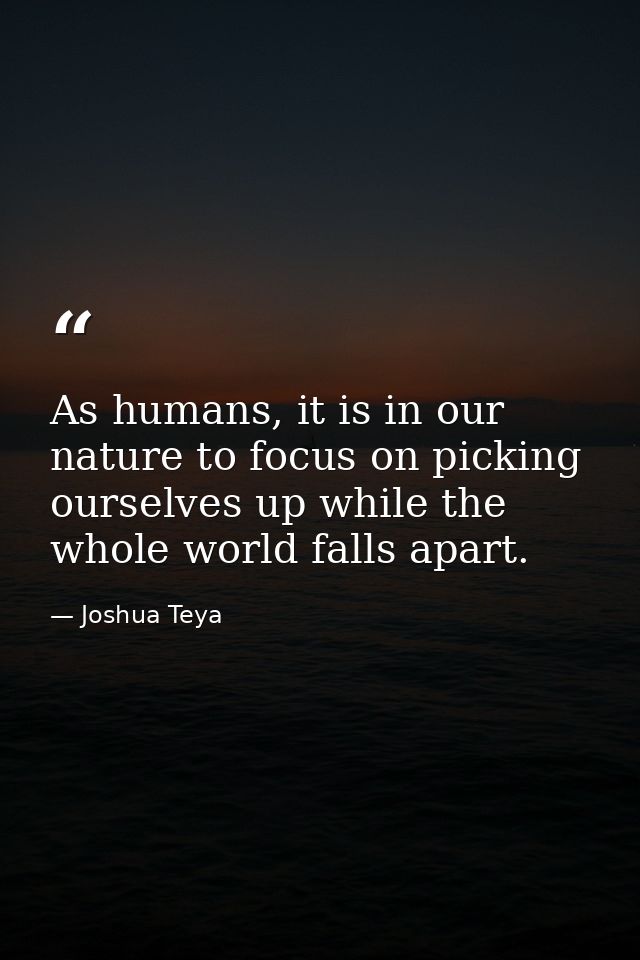 As humans, it is in our nature to focus on picking ourselves up while the whole world falls apart. — Joshua Teya