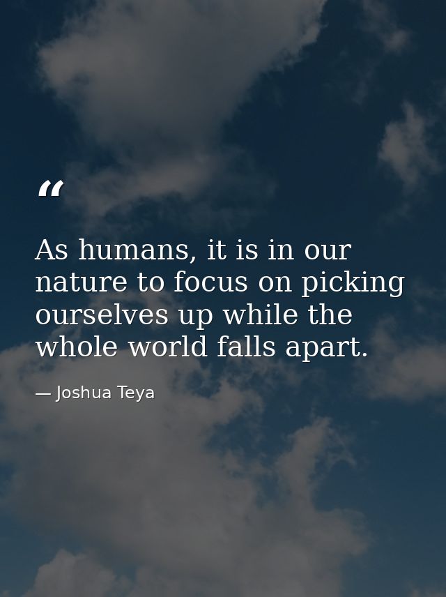 As humans, it is in our nature to focus on picking ourselves up while the whole world falls apart. — Joshua Teya