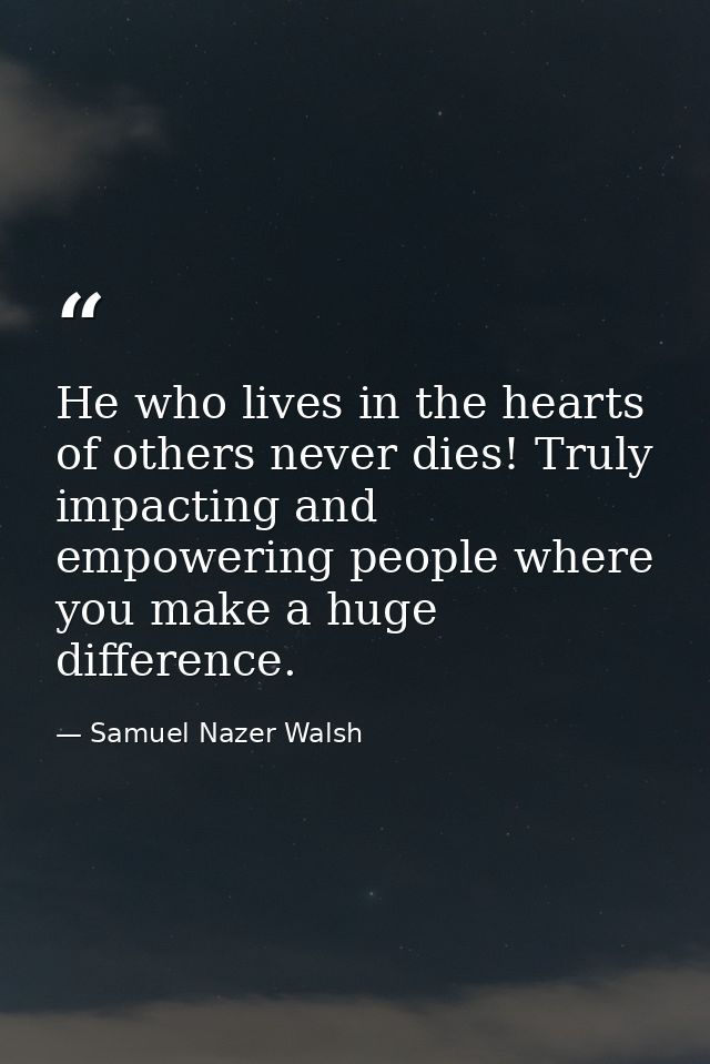 He who lives in the hearts of others never dies! Truly impacting and empowering people where you make a huge difference. — Samuel Nazer Walsh