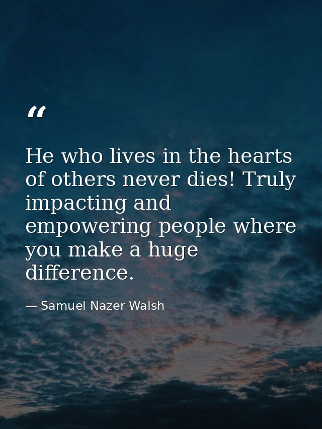 He who lives in the hearts of others never dies! Truly impacting and empowering people where you make a huge difference. — Samuel Nazer Walsh