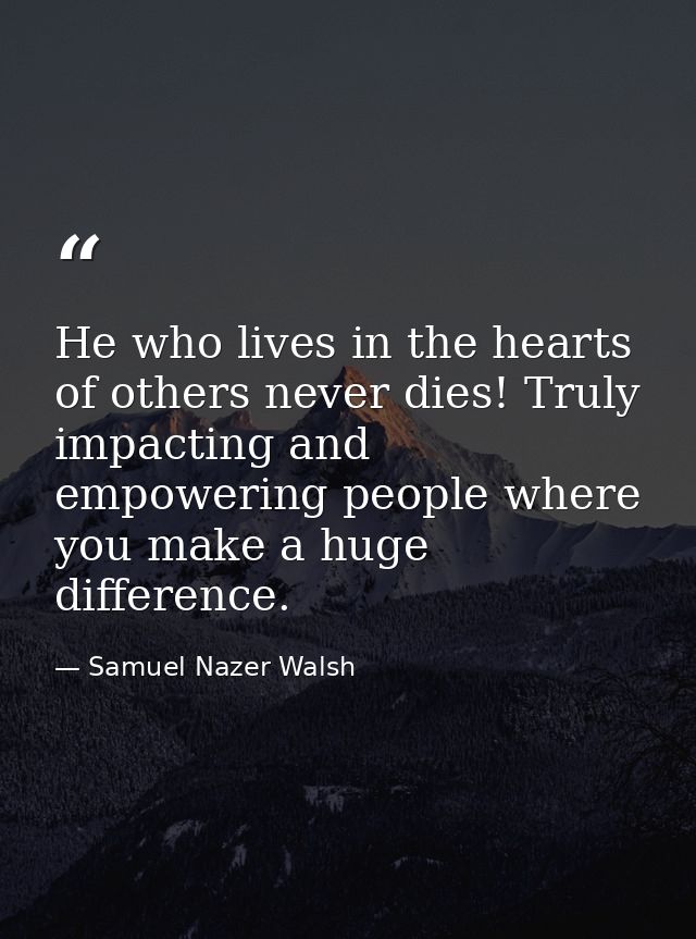 He who lives in the hearts of others never dies! Truly impacting and empowering people where you make a huge difference. — Samuel Nazer Walsh