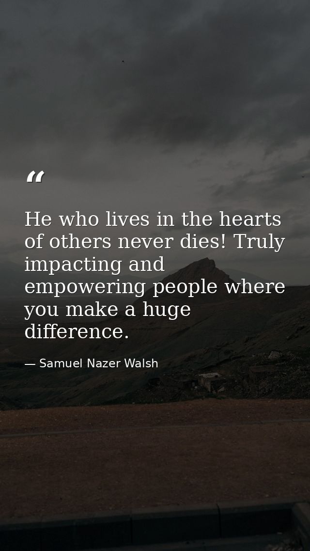 He who lives in the hearts of others never dies! Truly impacting and empowering people where you make a huge difference. — Samuel Nazer Walsh