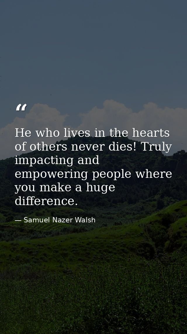 He who lives in the hearts of others never dies! Truly impacting and empowering people where you make a huge difference. — Samuel Nazer Walsh