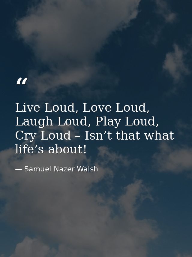 Live Loud, Love Loud, Laugh Loud, Play Loud, Cry Loud – Isn’t that what life’s about! — Samuel Nazer Walsh