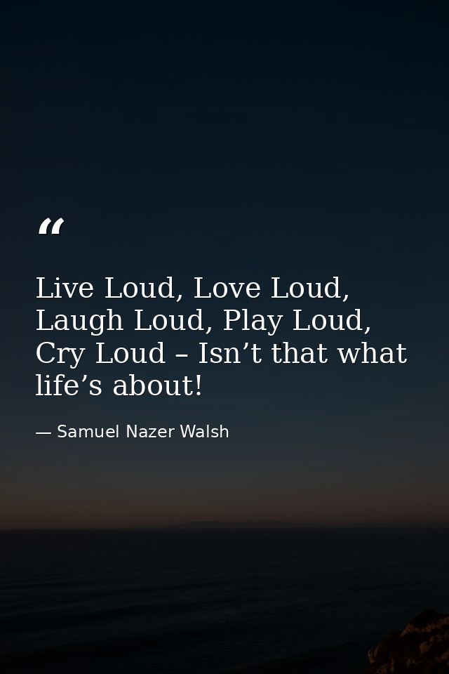 Live Loud, Love Loud, Laugh Loud, Play Loud, Cry Loud – Isn’t that what life’s about! — Samuel Nazer Walsh