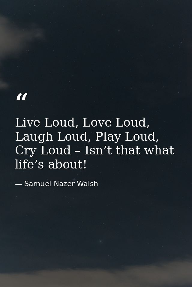 Live Loud, Love Loud, Laugh Loud, Play Loud, Cry Loud – Isn’t that what life’s about! — Samuel Nazer Walsh
