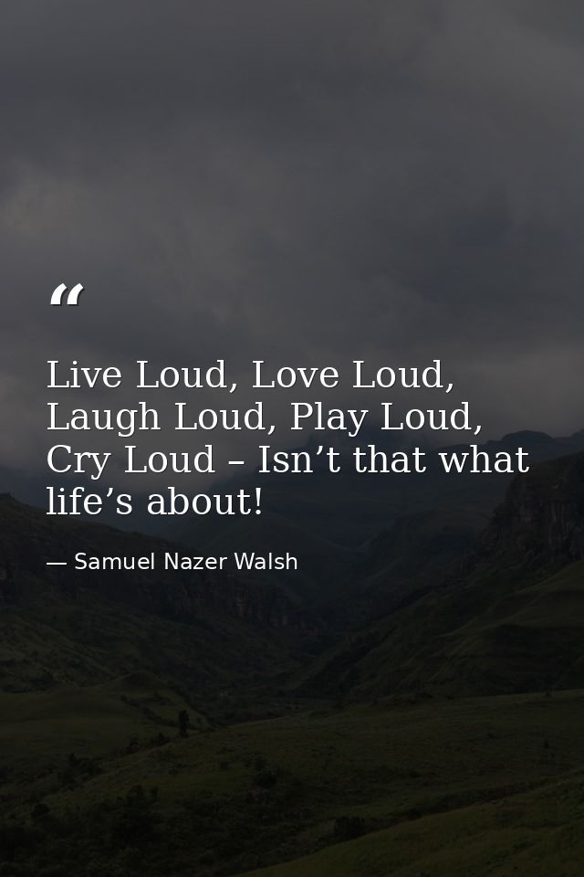 Live Loud, Love Loud, Laugh Loud, Play Loud, Cry Loud – Isn’t that what life’s about! — Samuel Nazer Walsh