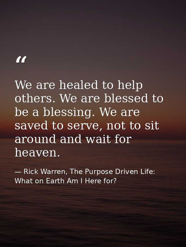 We are healed to help others. We are blessed to be a blessing. We are saved to serve, not to sit around and wait for hea — Rick Warren, The Purpose Driven Life: What on Earth Am I Here for?