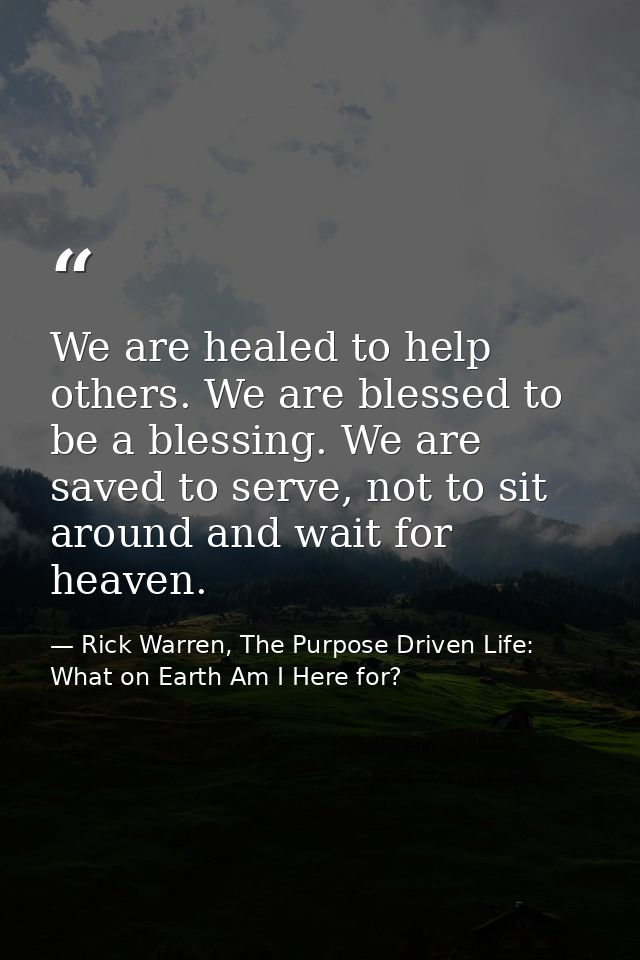 We are healed to help others. We are blessed to be a blessing. We are saved to serve, not to sit around and wait for hea — Rick Warren, The Purpose Driven Life: What on Earth Am I Here for?