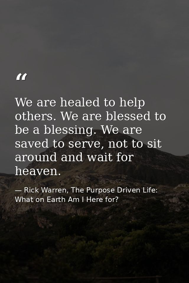 We are healed to help others. We are blessed to be a blessing. We are saved to serve, not to sit around and wait for hea — Rick Warren, The Purpose Driven Life: What on Earth Am I Here for?