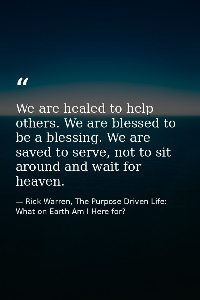 We are healed to help others. We are blessed to be a blessing. We are saved to serve, not to sit around and wait for hea — Rick Warren, The Purpose Driven Life: What on Earth Am I Here for?