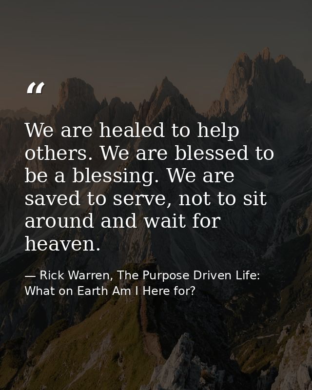 We are healed to help others. We are blessed to be a blessing. We are saved to serve, not to sit around and wait for hea — Rick Warren, The Purpose Driven Life: What on Earth Am I Here for?
