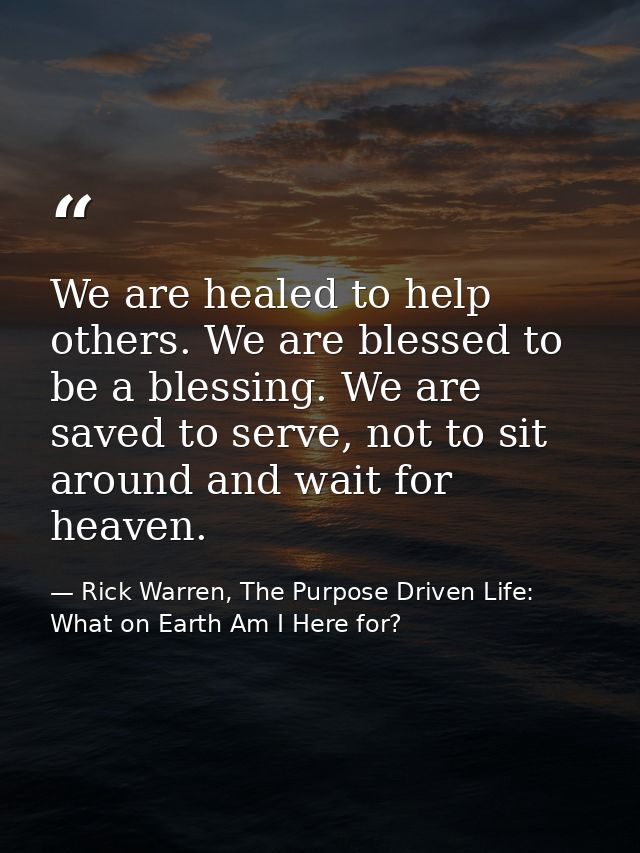 We are healed to help others. We are blessed to be a blessing. We are saved to serve, not to sit around and wait for hea — Rick Warren, The Purpose Driven Life: What on Earth Am I Here for?