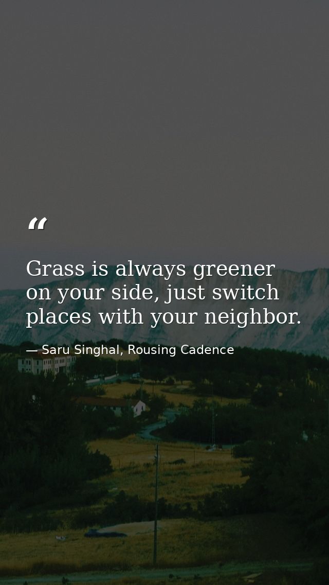 Grass is always greener on your side, just switch places with your neighbor. — Saru Singhal, Rousing Cadence
