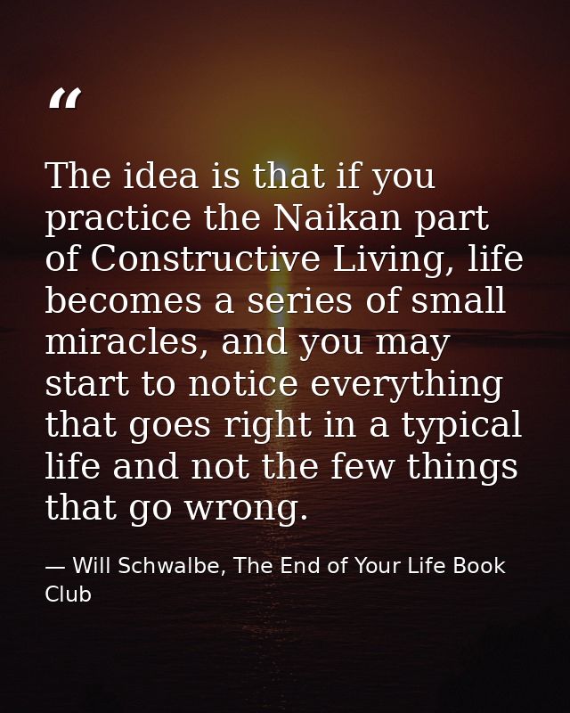 The idea is that if you practice the Naikan part of Constructive Living, life becomes a series of small miracles, and yo — Will Schwalbe, The End of Your Life Book Club