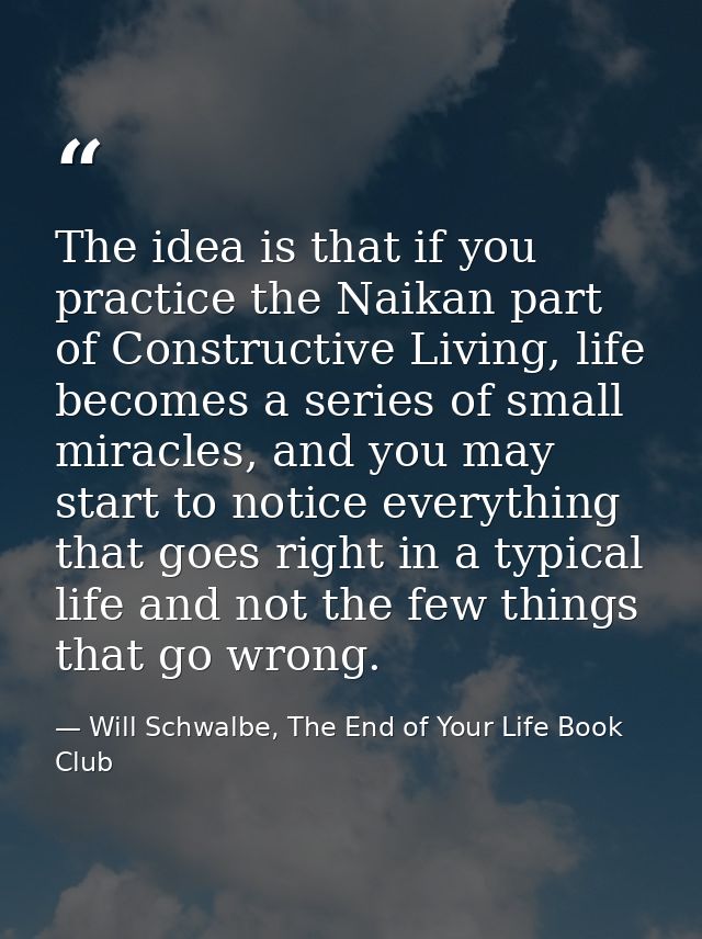 The idea is that if you practice the Naikan part of Constructive Living, life becomes a series of small miracles, and yo — Will Schwalbe, The End of Your Life Book Club