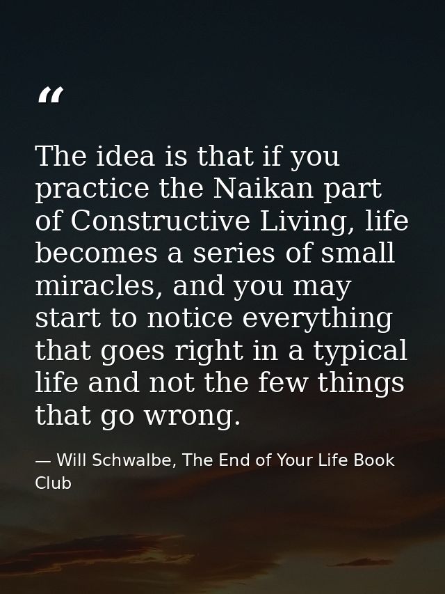 The idea is that if you practice the Naikan part of Constructive Living, life becomes a series of small miracles, and yo — Will Schwalbe, The End of Your Life Book Club