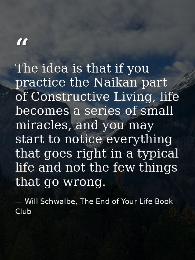 The idea is that if you practice the Naikan part of Constructive Living, life becomes a series of small miracles, and yo — Will Schwalbe, The End of Your Life Book Club