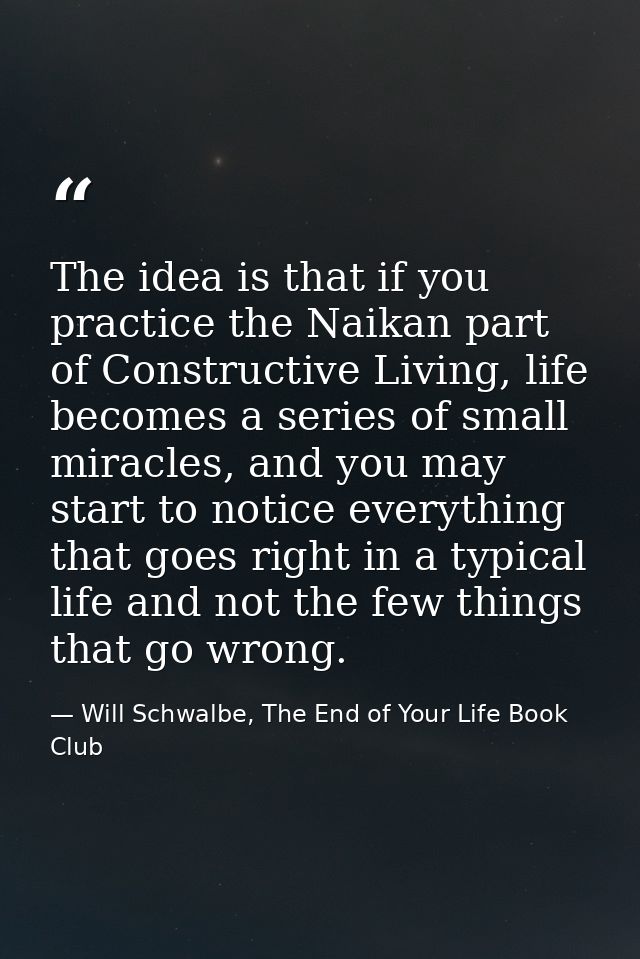 The idea is that if you practice the Naikan part of Constructive Living, life becomes a series of small miracles, and yo — Will Schwalbe, The End of Your Life Book Club