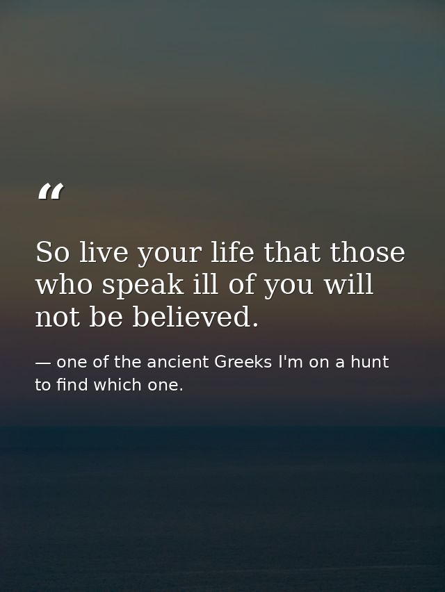So live your life that those who speak ill of you will not be believed. — one of the ancient Greeks I'm on a hunt to find which one.