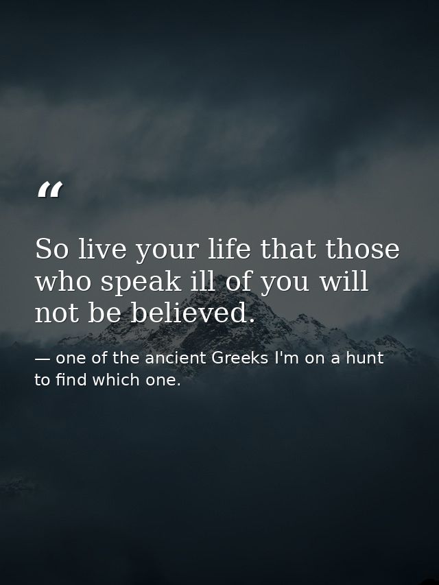 So live your life that those who speak ill of you will not be believed. — one of the ancient Greeks I'm on a hunt to find which one.