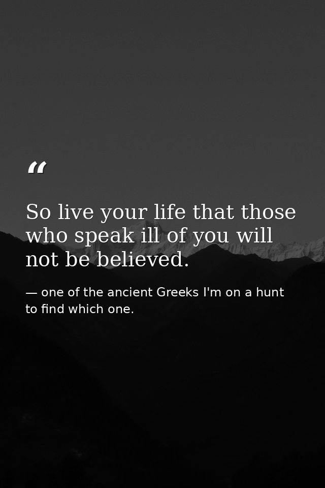So live your life that those who speak ill of you will not be believed. — one of the ancient Greeks I'm on a hunt to find which one.