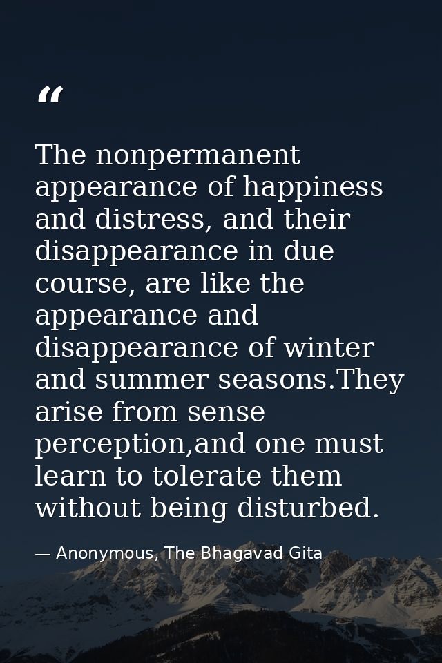 The nonpermanent appearance of happiness and distress, and their disappearance in due course, are like the appearance an — Anonymous, The Bhagavad Gita