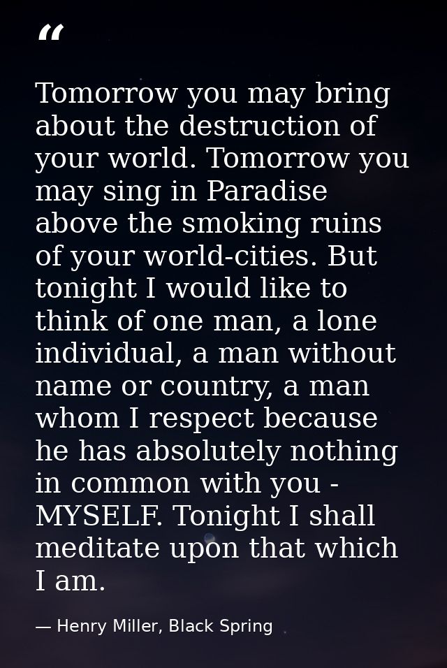 Tomorrow you may bring about the destruction of your world. Tomorrow you may sing in Paradise above the smoking ruins of — Henry Miller, Black Spring