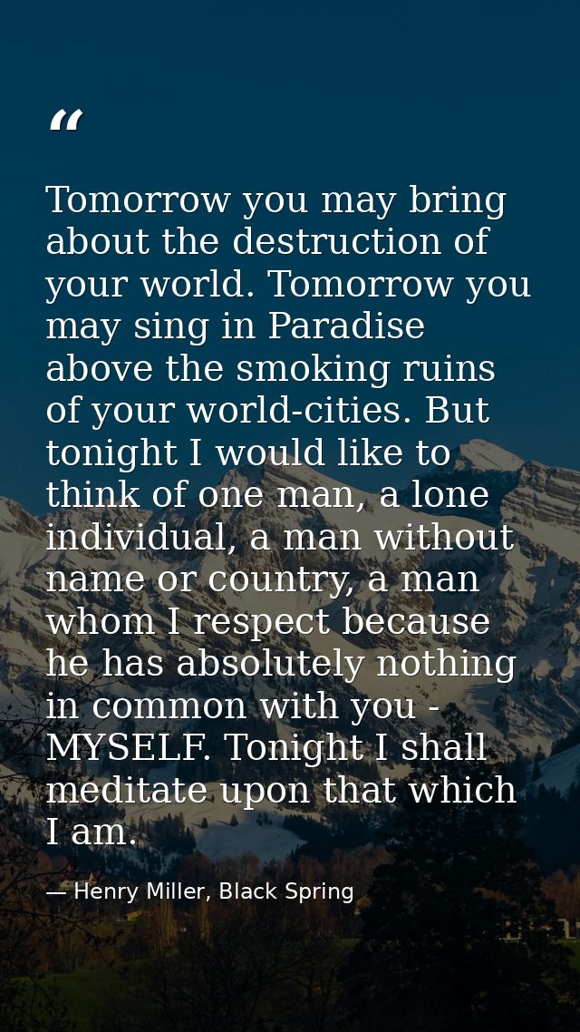 Tomorrow you may bring about the destruction of your world. Tomorrow you may sing in Paradise above the smoking ruins of — Henry Miller, Black Spring