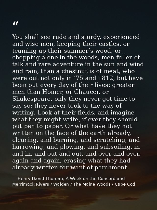 You shall see rude and sturdy, experienced and wise men, keeping their castles, or teaming up their summer’s wood, or ch — Henry David Thoreau, A Week on the Concord and Merrimack Rivers / Walden / The Maine Woods / Cape Cod