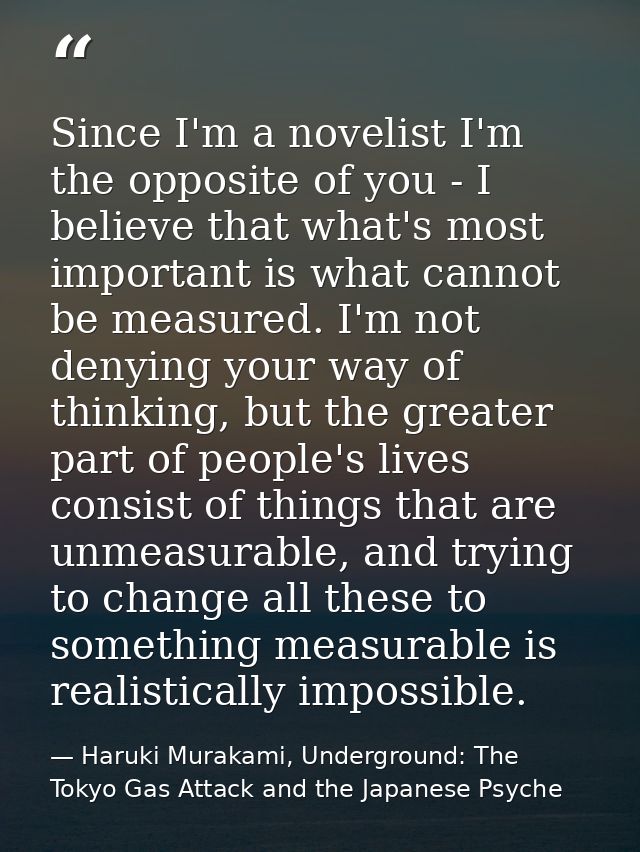 Since I'm a novelist I'm the opposite of you - I believe that what's most important is what cannot be measured. I'm not  — Haruki Murakami, Underground: The Tokyo Gas Attack and the Japanese Psyche