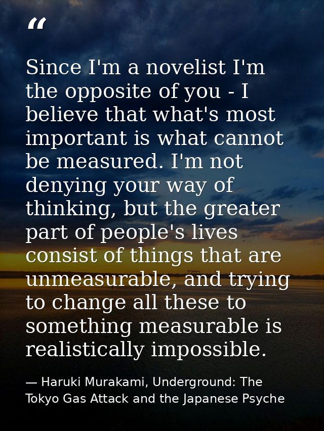 Since I'm a novelist I'm the opposite of you - I believe that what's most important is what cannot be measured. I'm not  — Haruki Murakami, Underground: The Tokyo Gas Attack and the Japanese Psyche