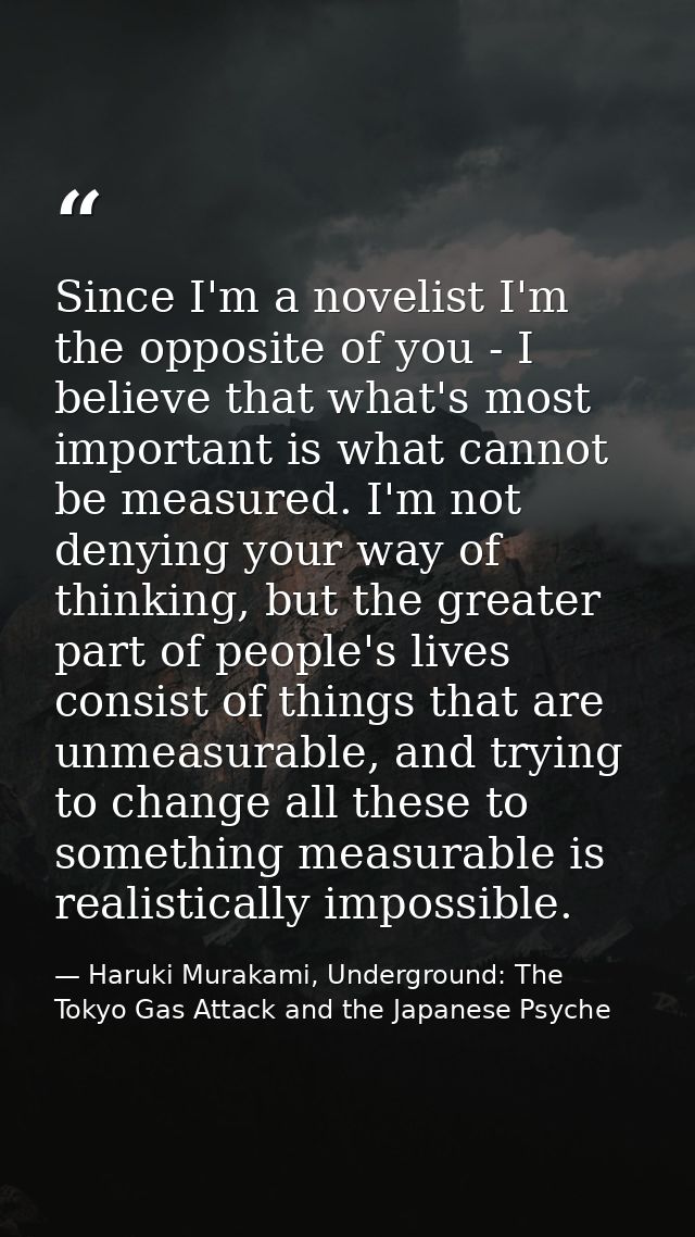 Since I'm a novelist I'm the opposite of you - I believe that what's most important is what cannot be measured. I'm not  — Haruki Murakami, Underground: The Tokyo Gas Attack and the Japanese Psyche
