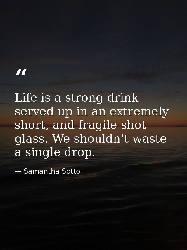 Life is a strong drink served up in an extremely short, and fragile shot glass. We shouldn't waste a single drop. — Samantha Sotto