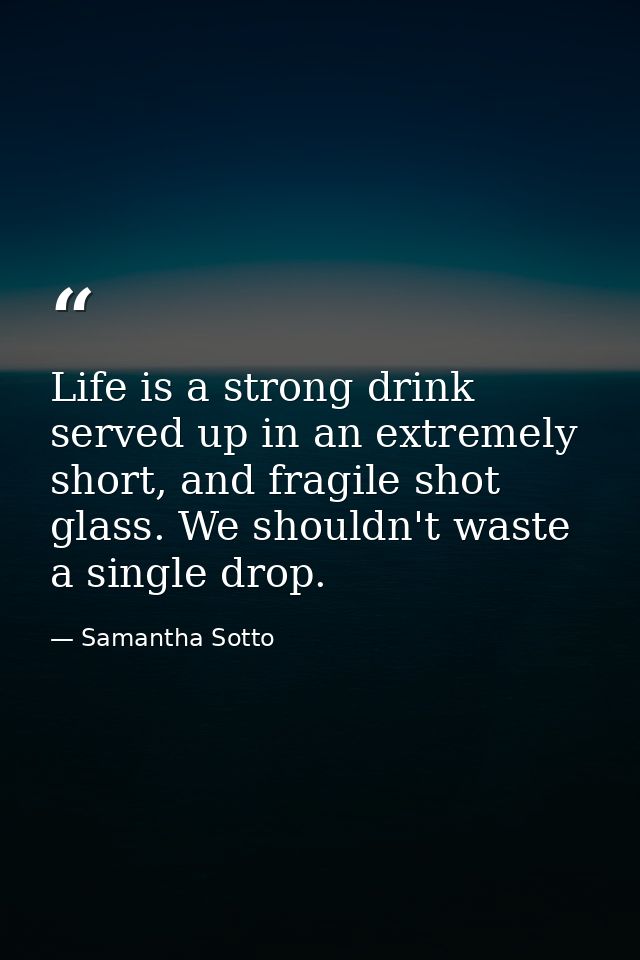 Life is a strong drink served up in an extremely short, and fragile shot glass. We shouldn't waste a single drop. — Samantha Sotto