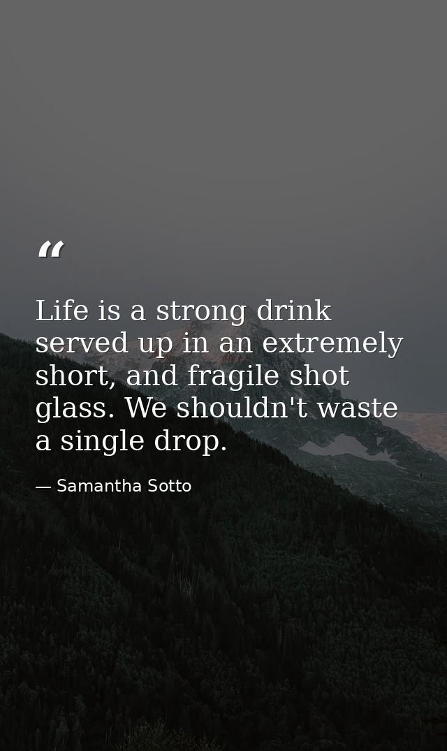 Life is a strong drink served up in an extremely short, and fragile shot glass. We shouldn't waste a single drop. — Samantha Sotto