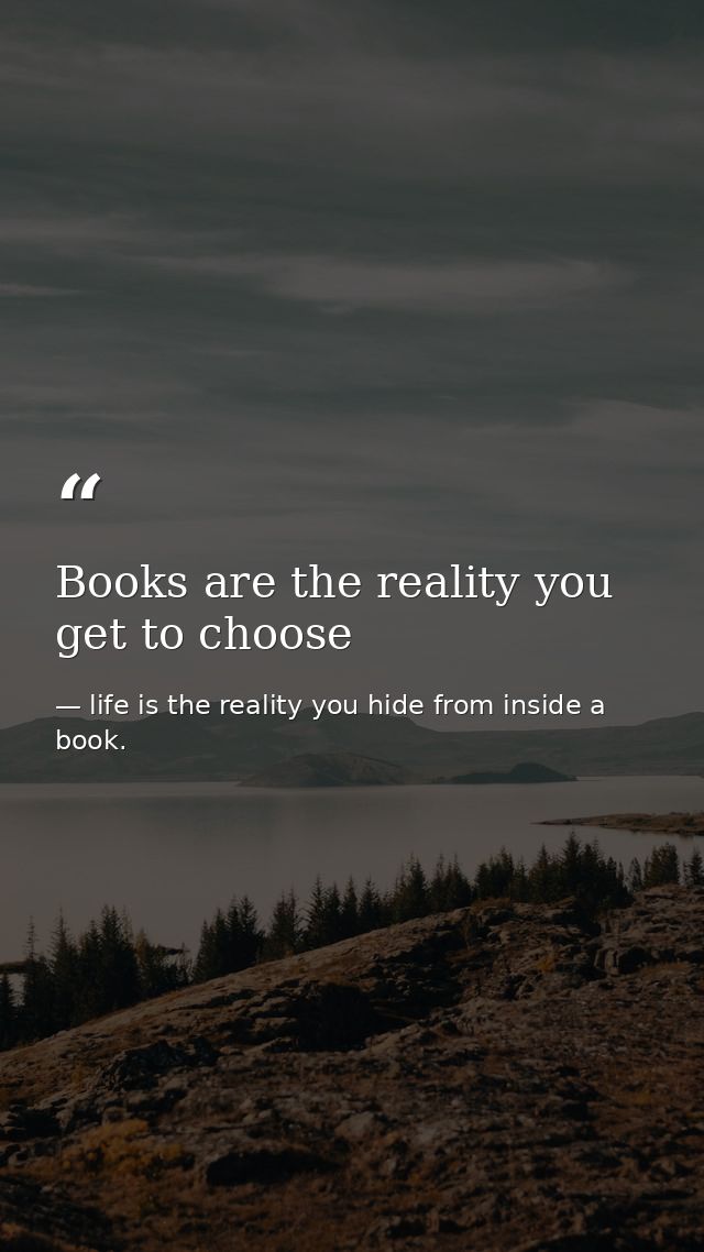 Books are the reality you get to choose — life is the reality you hide from inside a book.