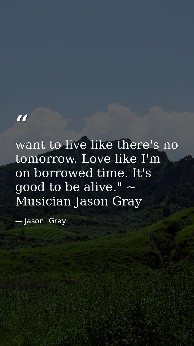 want to live like there's no tomorrow. Love like I'm on borrowed time. It's good to be alive." ~ Musician Jason Gray — Jason  Gray