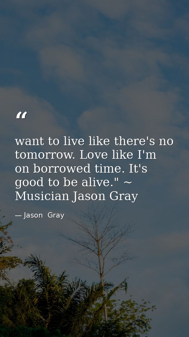 want to live like there's no tomorrow. Love like I'm on borrowed time. It's good to be alive." ~ Musician Jason Gray — Jason  Gray