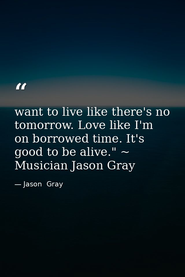 want to live like there's no tomorrow. Love like I'm on borrowed time. It's good to be alive." ~ Musician Jason Gray — Jason  Gray