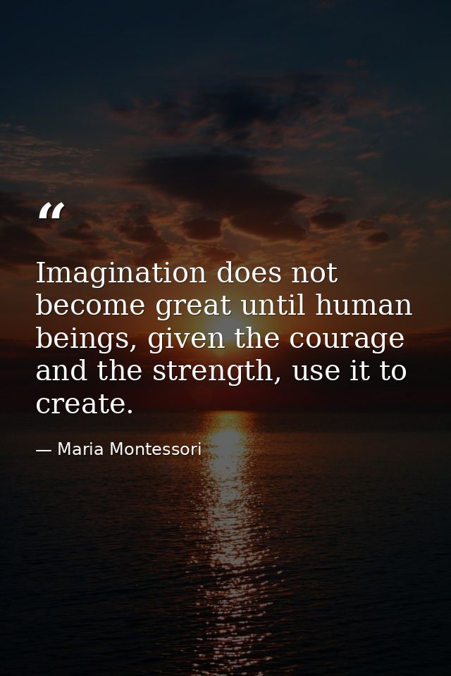 Imagination does not become great until human beings, given the courage and the strength, use it to create. — Maria Montessori