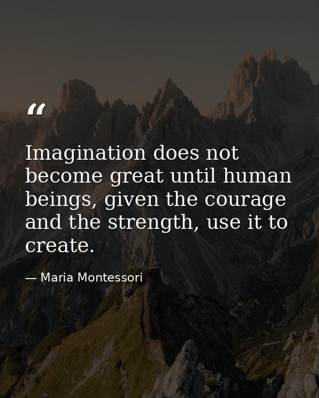 Imagination does not become great until human beings, given the courage and the strength, use it to create. — Maria Montessori